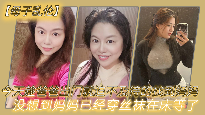【母子乱伦】今天趁爸爸出门就迫不及待的找到妈妈,没想到妈妈已经穿丝袜在床等了_真刺激