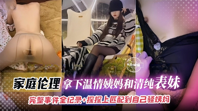真实乱伦-拿下清纯表妹和淫荡姨妈，完整记录全过程+居然在手机上匹配到自己的姨妈